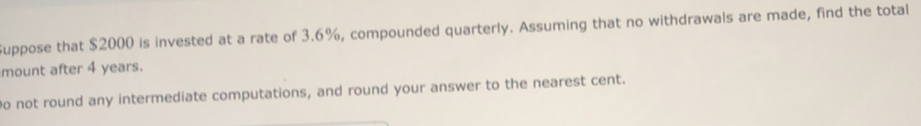 uppose that $2000 is invested at a rate of 3.6%, compounded quarterly. Assuming that no withdrawals are made, find the totall
mount after 4 years.
o not round any intermediate computations, and round your answer to the nearest cent.