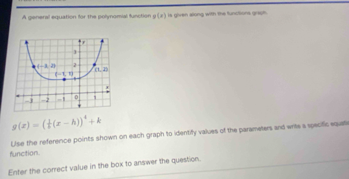 A general equation for the polynomial function g(x) is given along with the functions graph.
g(x)=( 1/b (x-h))^4+k
Use the reference points shown on each graph to identify values of the parameters and write a specific equatic
function.
Enter the correct value in the box to answer the question.