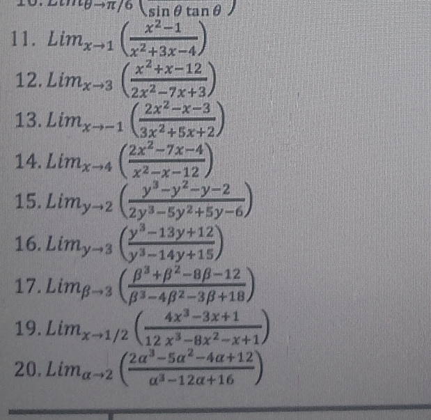 Lomθ to π /6(sin θ tan θ )
11. Lim_xto 1( (x^2-1)/x^2+3x-4 )
12. Lim_xto 3( (x^2+x-12)/2x^2-7x+3 )
13. Lim_xto -1( (2x^2-x-3)/3x^2+5x+2 )
14. Lim_xto 4( (2x^2-7x-4)/x^2-x-12 )
15. Lim_yto 2( (y^3-y^2-y-2)/2y^3-5y^2+5y-6 )
16. Lim_yto 3( (y^3-13y+12)/y^3-14y+15 )
17. Lim_beta to 3( (beta^3+beta^2-8beta -12)/beta^3-4beta^2-3beta +18 )
19. Lim_xto 1/2( (4x^3-3x+1)/12x^3-8x^2-x+1 )
20. Lim_alpha to 2( (2alpha^3-5alpha^2-4alpha +12)/alpha^3-12alpha +16 )