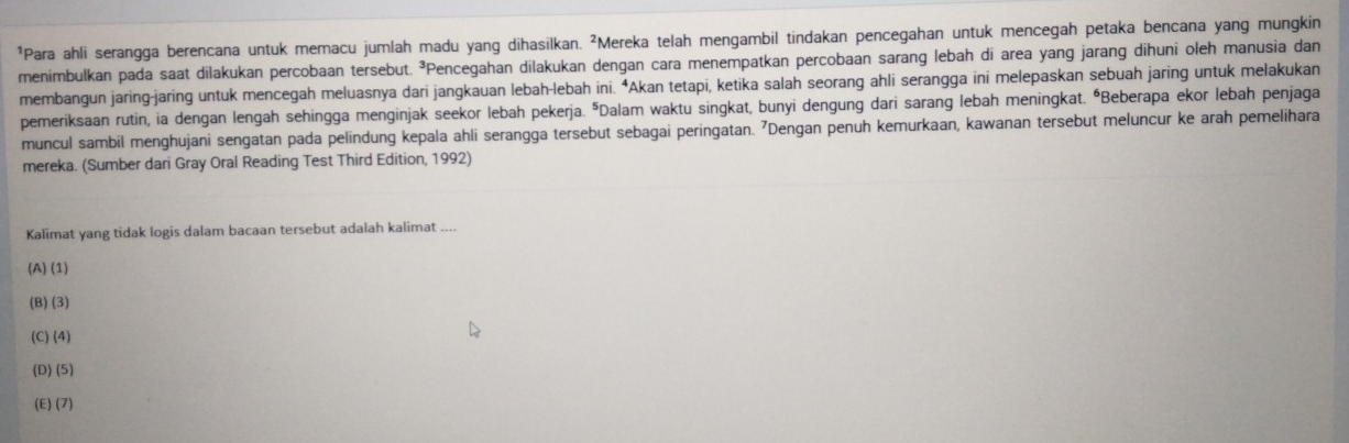 Para ahli serangga berencana untuk memacu jumlah madu yang dihasilkan. ²Mereka telah mengambil tindakan pencegahan untuk mencegah petaka bencana yang mungkin
menimbulkan pada saat dilakukan percobaan tersebut. ³Pencegahan dilakukan dengan cara menempatkan percobaan sarang lebah di area yang jarang dihuni oleh manusia dan
membangun jaring-jaring untuk mencegah meluasnya dari jangkauan lebah-lebah ini. “Akan tetapi, ketika salah seorang ahli serangga ini melepaskan sebuah jaring untuk melakukan
pemeriksaan rutin, ia dengan lengah sehingga menginjak seekor lebah pekerja. "Dalam waktu singkat, bunyi dengung dari sarang lebah meningkat. ÖBeberapa ekor lebah penjaga
muncul sambil menghujani sengatan pada pelindung kepala ahli serangga tersebut sebagai peringatan. 7Dengan penuh kemurkaan, kawanan tersebut meluncur ke arah pemelihara
mereka. (Sumber dari Gray Oral Reading Test Third Edition, 1992)
Kalimat yang tidak logis dalam bacaan tersebut adalah kalimat ....
(A) (1)
(B) (3)
(C) (4)
(D) (5)
(E) (7)