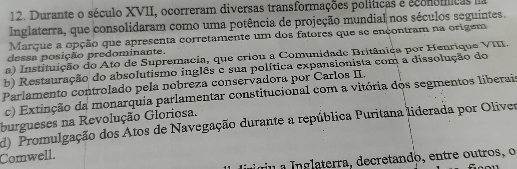 Durante o século XVII, ocorreram diversas transformações políticas e econômícas na
Inglaterra, que consolidaram como uma potência de projeção mundial nos séculos seguintes.
Marque a opção que apresenta corretamente um dos fatores que se ençontram na origem
dessa posição predominante.
a) Instituição do Ato de Supremacia, que criou a Comunidade Britânica por Henrique VIII.
b) Restauração do absolutismo inglês e sua política expansionista com a dissolução do
Parlamento controlado pela nobreza conservadora por Carlos II.
c) Extinção da monarquia parlamentar constitucional com a vitória dos segmentos liberais
burgueses na Revolução Gloriosa.
d) Promulgação dos Atos de Navegação durante a república Puritana liderada por Oliver
Comwell.
iigu a Inglaterra, decretando, entre outros, o