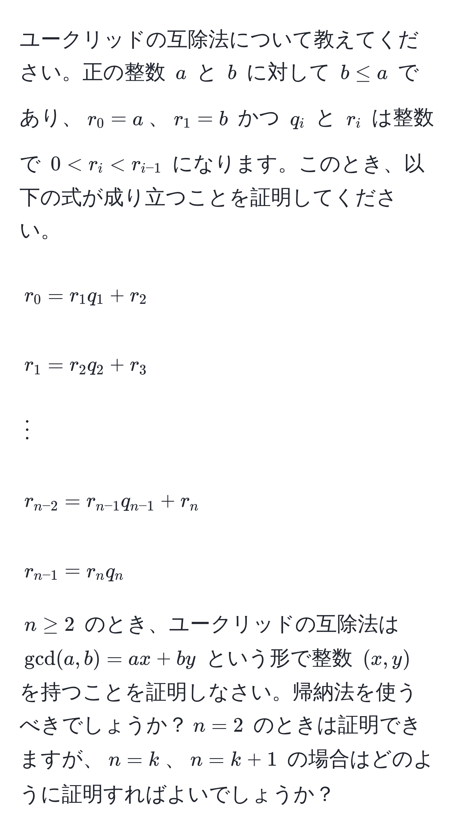 ユークリッドの互除法について教えてください。正の整数 $a$ と $b$ に対して $b ≤ a$ であり、$r_0 = a$、$r_1 = b$ かつ $q_i$ と $r_i$ は整数で $0 < r_i < r_i-1$ になります。このとき、以下の式が成り立つことを証明してください。

$$
r_0 = r_1 q_1 + r_2
$$
$$
r_1 = r_2 q_2 + r_3
$$
$$
vdots
$$
$$
r_n-2 = r_n-1 q_n-1 + r_n
$$
$$
r_n-1 = r_n q_n
$$

$n ≥ 2$ のとき、ユークリッドの互除法は $gcd(a, b) = ax + by$ という形で整数 $(x, y)$ を持つことを証明しなさい。帰納法を使うべきでしょうか？$n = 2$ のときは証明できますが、$n = k$、$n = k + 1$ の場合はどのように証明すればよいでしょうか？