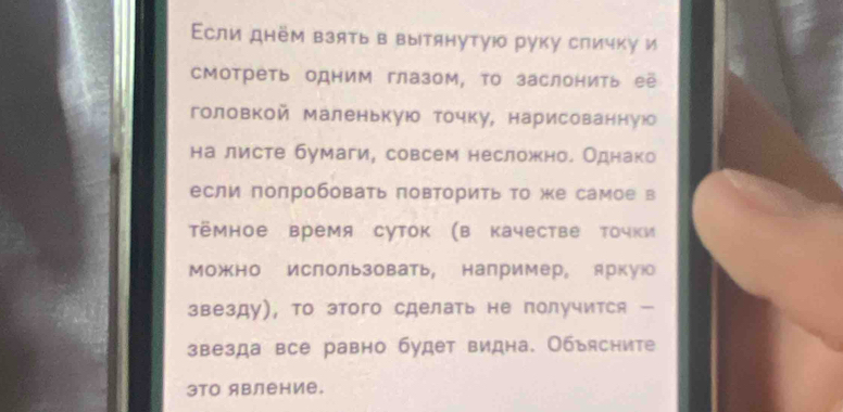 Εсли днём взять в вытянутγюо руку сличку и 
сМотреть одним глазом, τо заслонить её 
головкой маленькую точку, нарисованную 
на листе бумаги, совсем несложно. Однако 
если попробовать πовторить то же самое в 
Тёмное время суток (в качестве точки 
Можно ислользовать, например。 яркуюо 
звезду), то этого сделать не получится — 
звезда все равно будет видна. Объясните 
3TO ABление.