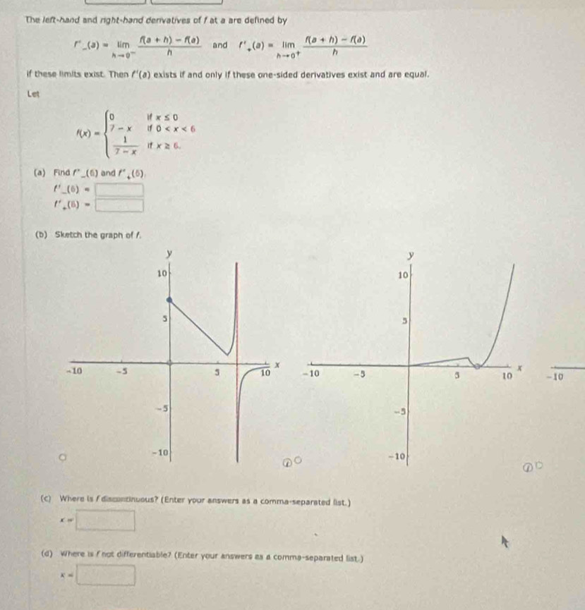 The left-hand and right-hand denivatives of f at a are defined by
r''_-(a)=limlimits _hto 0^- (f(a+h)-f(a))/h  and f'_+(a)=limlimits _hto 0^+ (f(a+h)-f(a))/h 
if these limits exist. Then f'(a) exists if and only if these one-sided derivatives exist and are equal. 
Let
f(x)=beginarrayl 0ifx≤ 0 7-xif0
(a) Find f''_ (6) and f''_+(5),
f'_ (6)=□
f'_+(5)=□
(b) Sketch the graph of /.
-10
(c) Where is A discontinuous? (Enter your answers as a comma-separated list.)
x=□
(d) Where is f not differentiable? (Enter your answers as a comma-separated list.)
x=□