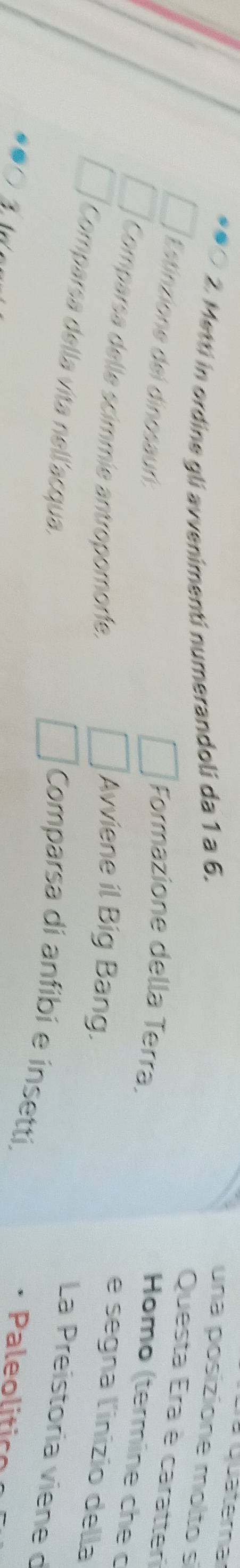 Quatera 
2. Metti in ordine gli avvenimenti numerandoli da 1 a 6. una posizione molto s 
Questa Era è caratteri 
Estinzione del dinosauń: 
Formazione della Terra. 
Homo (termine che c 
Comparsa delle scimmíe antropomoríe, 
Avviene il Big Bang. 
e segna l'inizio della 
Comparsa della vita nellacqua. 
La Preistoria viene d 
Comparsa di anfibí e insetti, 

Pl c