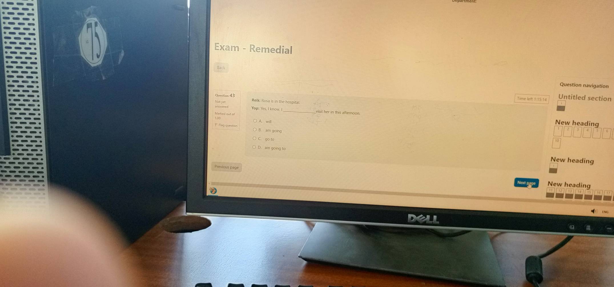 Exam - Remedial
Question navigation
Question 43
Time left 1:15:14 Untitled section
Reik: Rosa is in the hospital
Marked out of
Yop: Yes, I know. _visit her in this afternoon. New heading
A. will
B. am going
C. go to
10
D. am going to
New heading
Previous page
Next pag New heading
D35