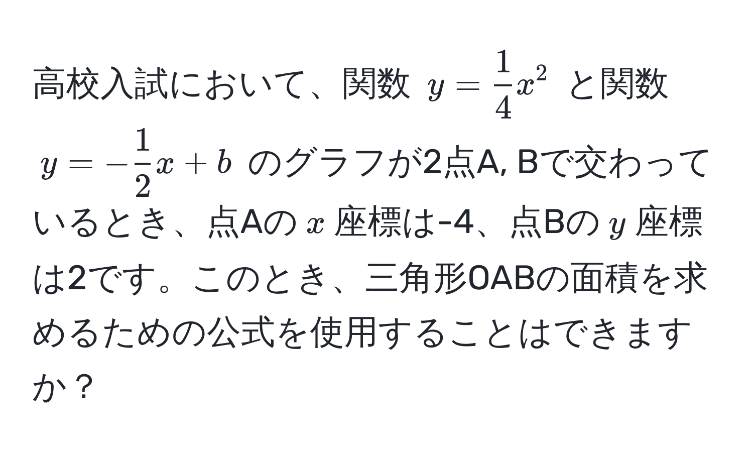 高校入試において、関数 $y =  1/4 x^(2$ と関数 $y = -frac1)2x + b$ のグラフが2点A, Bで交わっているとき、点Aの$x$座標は-4、点Bの$y$座標は2です。このとき、三角形OABの面積を求めるための公式を使用することはできますか？