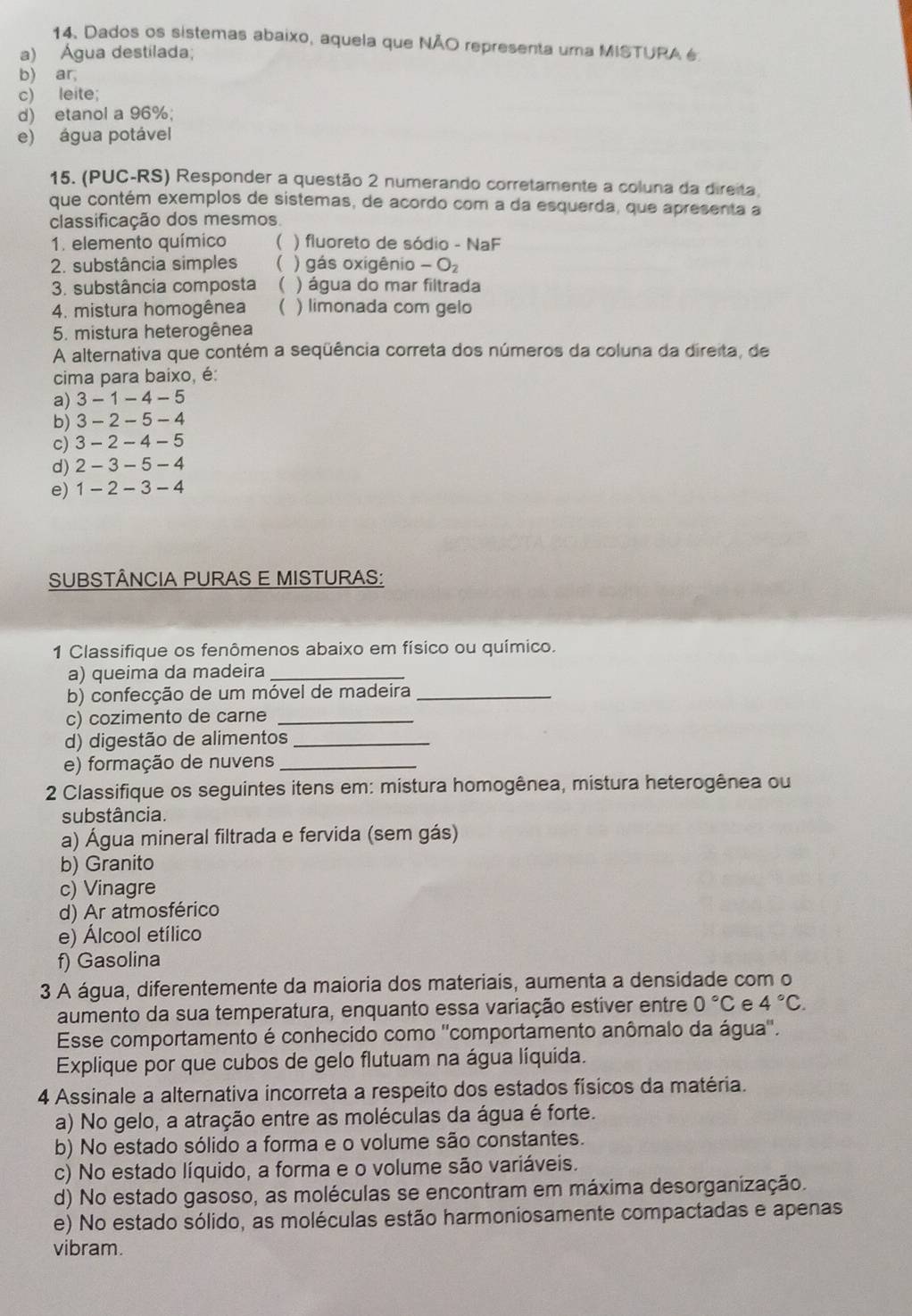 Dados os sistemas abaixo, aquela que NÃO representa uma MISTURA é
a) Água destilada;
b) ar,
c) leite;
d) etanol a 96%;
e) água potável
15. (PUC-RS) Responder a questão 2 numerando corretamente a coluna da direita.
que contém exemplos de sistemas, de acordo com a da esquerda, que apresenta a
classificação dos mesmos
1. elemento químico ( ) fluoreto de sódio - NaF
2. substância simples ( ) gás oxigênio -O_2
3. substância composta  ) água do mar filtrada
4. mistura homogênea  ) limonada com gelo
5. mistura heterogênea
A alternativa que contém a seqüência correta dos números da coluna da direita, de
cima para baixo, é
a) 3 - 1 - 4 - 5
b) 3 - 2 - 5 - 4
c) 3 - 2 - 4 - 5
d) 2 - 3 - 5 - 4
e) 1 - 2 - 3 - 4
SUBSTÂNCIA PURAS E MISTURAS:
1 Classifique os fenômenos abaixo em físico ou químico.
a) queima da madeira_
b) confecção de um móvel de madeira_
c) cozimento de carne_
d) digestão de alimentos_
e) formação de nuvens_
2 Classifique os seguintes itens em: mistura homogênea, mistura heterogênea ou
substância.
a) Água mineral filtrada e fervida (sem gás)
b) Granito
c) Vinagre
d) Ar atmosférico
e) Álcool etílico
f) Gasolina
3 A água, diferentemente da maioria dos materiais, aumenta a densidade com o
aumento da sua temperatura, enquanto essa variação estiver entre 0°C e 4°C.
Esse comportamento é conhecido como ''comportamento anômalo da água''.
Explique por que cubos de gelo flutuam na água líquida.
4 Assinale a alternativa incorreta a respeito dos estados físicos da matéria.
a) No gelo, a atração entre as moléculas da água é forte.
b) No estado sólido a forma e o volume são constantes.
c) No estado líquido, a forma e o volume são variáveis.
d) No estado gasoso, as moléculas se encontram em máxima desorganização.
e) No estado sólido, as moléculas estão harmoniosamente compactadas e apenas
vibram.