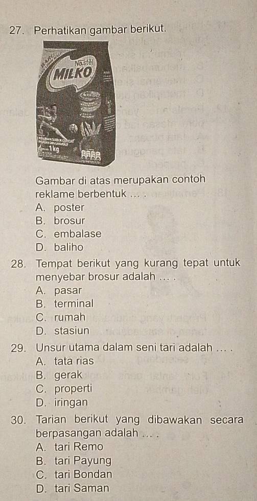 Perhatikan gambar berikut.
Gambar di atas merupakan contoh
reklame berbentuk ... .
A. poster
B. brosur
C. embalase
D. baliho
28. Tempat berikut yang kurang tepat untuk
menyebar brosur adalah ... .
A. pasar
B. terminal
C. rumah
D. stasiun
29. Unsur utama dalam seni tari adalah ... .
A. tata rias
B. gerak
C. properti
D. iringan
30. Tarian berikut yang dibawakan secara
berpasangan adalah ... .
A. tari Remo
B. tari Payung
C. tari Bondan
D. tari Saman