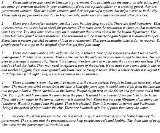 Thousands of people work in Chicago's government. You probably see the mayor on television, and
see other government workers in your community. If you see a police officer or a crossing guard, they are
government workers. They are safety workers, and they are part of a system that helps everyone in the city.
Thousands of people work every day to keep you safe, make sure you have water and other services.
2 There are other safety workers you don't see, but they keep you safe. There are food inspectors. They
to restaurants, not to eat but to check for problems. They make sure the restaurant is clean so that customer.
won't get sick. You may have seen a sign on a restaurant that it was closed by the health department. The
inspectors have found serious problems. The restaurant will be inspected again before it is allowed to open.
Sometimes a person gets sick because of food at a restaurant. That person usually takes a day to recover. So
people even have to go to the hospital after they get food poisoning.
3 There are many workers who help run the city's systems. One of the systems you don't see is mostly
underground. It is the sewer system. That system carries the dirty water from homes and businesses. The wa
goes to a sewage treatment site. There it is cleaned. Workers have to make sure the sewers are working. The
need to check for leaks. They may need to replace a part of the system. If you have ever seen a hole in the ro
and workers digging deep underground you know they're fixing a sewer. When a sewer breaks it is urgent to
it. If they don't fix it right away, it could become a health problem.
4 There's another system that involves water. It is the water system. People in Chicago have very clear
water. The water you drink comes from the lake. About fifty years ago, it would come right from the lake and
into people's homes. Pipes carried it to the homes. People might turn on the faucet and get water and a little
fish. Yes, a fish could come into the home from the pipes. It would have traveled from the lake to the home.
Pipes still carry water to the homes, but now it is filtered first. There is a very big filtration plant along the
lakeshore. Water is pumped into the plant. Then it is cleaned. Then it is pumped to homes and businesses
through the system of pipes under the city. There are hundreds of miles of pipes that carry the water.
5 So every day when you get water, cross a street, or go to a restaurant, you're being helped by the
government. The systems that the government runs help people stay safe and healthy. The thousands of peop
who work for the government all work for you