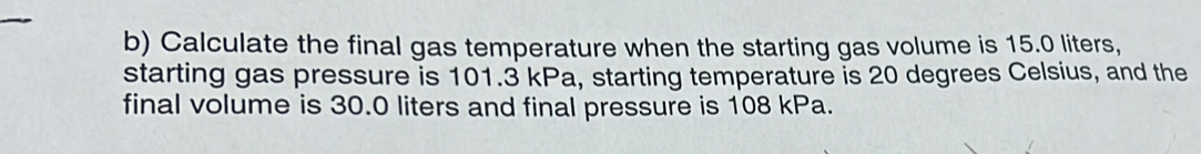 Calculate the final gas temperature when the starting gas volume is 15.0 liters, 
starting gas pressure is 101.3 kPa, starting temperature is 20 degrees Celsius, and the 
final volume is 30.0 liters and final pressure is 108 kPa.