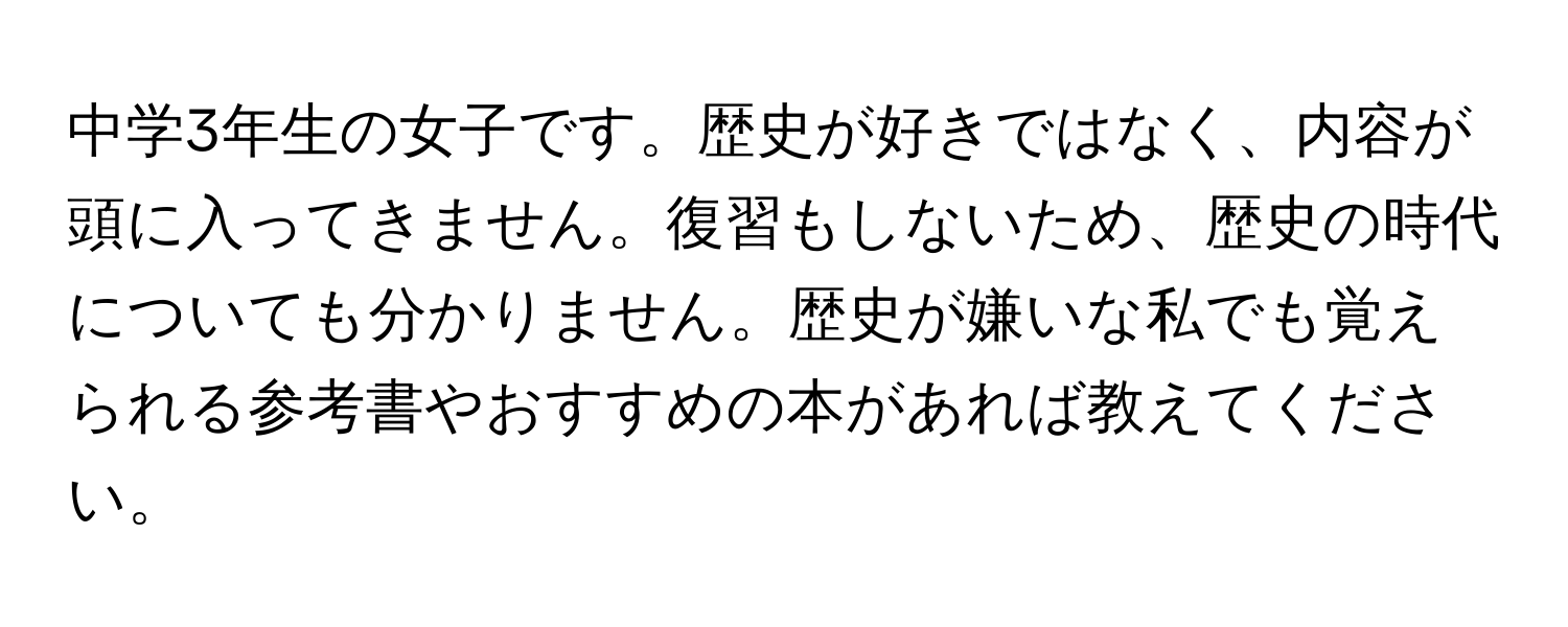 中学3年生の女子です。歴史が好きではなく、内容が頭に入ってきません。復習もしないため、歴史の時代についても分かりません。歴史が嫌いな私でも覚えられる参考書やおすすめの本があれば教えてください。