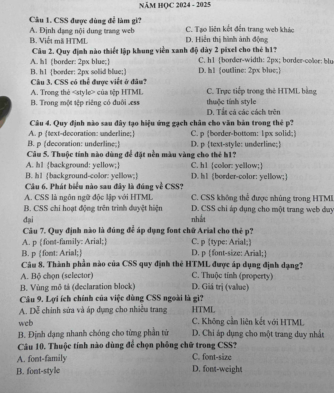 NăM HỌC 2024 - 2025
Câu 1. CSS được dùng để làm gì?
A. Định dạng nội dung trang web C. Tạo liên kết đến trang web khác
B. Viết mã HTML D. Hiển thị hình ảnh động
Câu 2. Quy định nào thiết lập khung viền xanh độ dày 2 pixel cho thẻ h1?
A. h1 border: 2px blue; C. h1 border-width: 2px; border-color: blu
B. h1 border: 2px solid blue; D. h1 outline: 2px blue;
Câu 3. CSS có thể được viết ở đâu?
A. Trong thẻ của tệp HTML C. Trực tiếp trong thẻ HTML bằng
B. Trong một tệp riêng có đuôi .css thuộc tính style
D. Tất cả các cách trên
Câu 4. Quy định nào sau đây tạo hiệu ứng gạch chân cho văn bản trong thẻ p?
A. p text-decoration: underline; C. p border-bottom: 1px solid;
B. p decoration: underline; D. p text-style: underline;
Câu 5. Thuộc tính nào dùng để đặt nền màu vàng cho thẻ h1?
A. h1 background: yellow; C. h1 color: yellow;
B. h1 background-color: yellow; D. h1 border-color: yellow;
Câu 6. Phát biểu nào sau đây là đúng về CSS?
A. CSS là ngôn ngữ độc lập với HTML  C. CSS không thể được nhúng trong HTMI
B. CSS chỉ hoạt động trên trình duyệt hiện D. CSS chỉ áp dụng cho một trang web duy
đại nhất
Câu 7. Quy định nào là đúng để áp dụng font chữ Arial cho thẻ p?
A. p font-family: Arial; C. p type: Arial;
B. p font: Arial; D. p font-size: Arial;
Câu 8. Thành phần nào của CSS quy định thẻ HTML được áp dụng định dạng?
A. Bộ chọn (selector) C. Thuộc tính (property)
B. Vùng mô tả (declaration block) D. Giá trị (value)
Câu 9. Lợi ích chính của việc dùng CSS ngoài là gì?
A. Dễ chỉnh sửa và áp dụng cho nhiều trang HTML
web C. Không cần liên kết với HTML
B. Định dạng nhanh chóng cho từng phần tử  D. Chỉ áp dụng cho một trang duy nhất
Câu 10. Thuộc tính nào dùng để chọn phông chữ trong CSS?
A. font-family
C. font-size
B. font-style D. font-weight