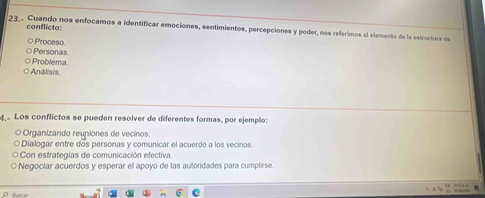 23.- Cuando nos enfocamos a identificar emociones, sentimientos, percepciones y poder, nos referimos al elemento de la estructura de conflicto:
Proceso.
Personas
Problema.
Análisis.
4 Los conflictos se pueden resolver de diferentes formas, por ejemplo:
Organizando reuniones de vecinos.
Dialogar entre dos personas y comunicar el acuerdo a los vecinos.
Con estrategias de comunicación efectiva.
Negociar acuerdos y esperar el apoyo de las autoridades para cumplirse.
Buscar