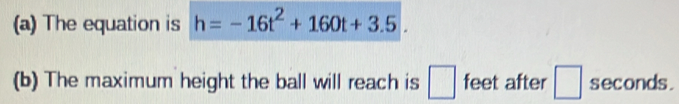 The equation is h=-16t^2+160t+3.5
(b) The maximum height the ball will reach is feet after seconds.