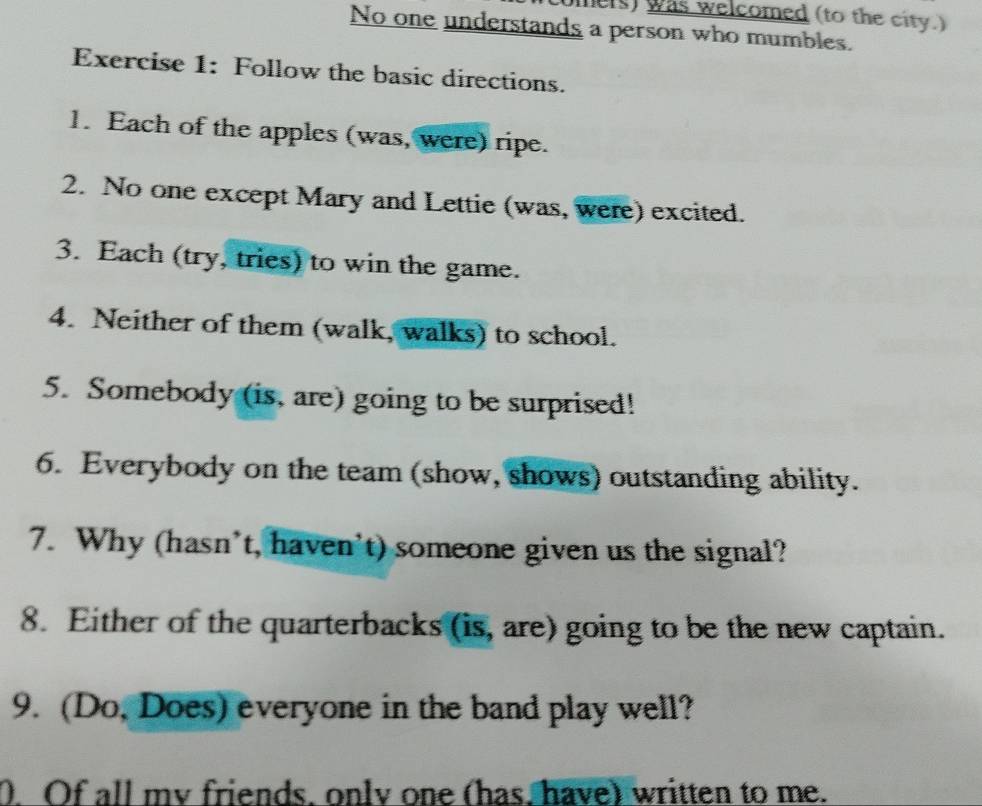 ers) was welcomed (to the city.) 
No one understands a person who mumbles. 
Exercise 1: Follow the basic directions. 
1. Each of the apples (was, were) ripe. 
2. No one except Mary and Lettie (was, were) excited. 
3. Each (try, tries) to win the game. 
4. Neither of them (walk, walks) to school. 
5. Somebody (is, are) going to be surprised! 
6. Everybody on the team (show, shows) outstanding ability. 
7. Why (hasn’t, haven't) someone given us the signal? 
8. Either of the quarterbacks (is, are) going to be the new captain. 
9. (Do, Does) everyone in the band play well? 
0. Of all my friends, only one (has, have) written to me.