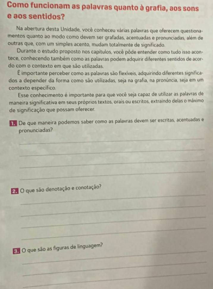 Como funcionam as palavras quanto à grafia, aos sons 
e aos sentidos? 
Na abertura desta Unidade, você conheceu várias palavras que oferecem questiona- 
mentos quanto ao modo como devem ser grafadas, acentuadas e pronunciadas, além de 
outras que, com um simples acento, mudam totalmente de significado. 
Durante o estudo proposto nos capítulos, você pôde entender como tudo isso acon- 
tece, conhecendo também como as palavras podem adquirir diferentes sentidos de acor- 
do com o contexto em que são utilizadas. 
É importante perceber como as palavras são flexíveis, adquirindo diferentes significa- 
dos a depender da forma como são utilizadas, seja na grafia, na pronúncia, seja em um 
contexto especifico. 
Esse conhecimento é importante para que você seja capaz de utilizar as palavras de 
maneira significativa em seus próprios textos, orais ou escritos, extraindo delas o máximo 
de significação que possam oferecer. 
De que maneira podemos saber como as palavras devem ser escritas, acentuadas e 
pronunciadas? 
_ 
_ 
_ 
_ 
_ 
O que são denotação e conotação? 
_ 
_ 
_ 
_ 
O que são as figuras de linguagem? 
_ 
_