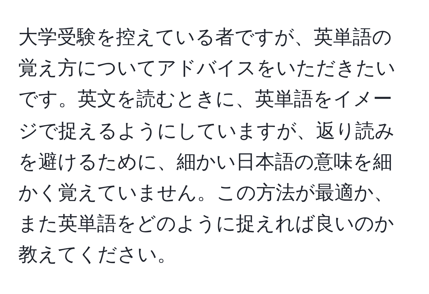 大学受験を控えている者ですが、英単語の覚え方についてアドバイスをいただきたいです。英文を読むときに、英単語をイメージで捉えるようにしていますが、返り読みを避けるために、細かい日本語の意味を細かく覚えていません。この方法が最適か、また英単語をどのように捉えれば良いのか教えてください。