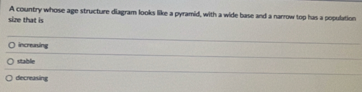 A country whose age structure diagram looks like a pyramid, with a wide base and a narrow top has a population
size that is
increasing
stable
decreasing