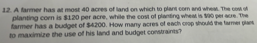 A farmer has at most 40 acres of land on which to plant corn and wheat. The cost of 
planting corn is $120 per acre, while the cost of planting wheat is $90 per-acre. The 
farmer has a budget of $4200. How many acres of each crop should the farmer plant 
to maximize the use of his land and budget constraints?