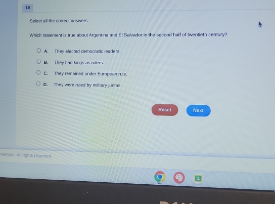 Select all the correct answers.
Which statement is true about Argentina and El Salvador in the second half of twentieth century?
A. They elected democratic leaders.
B. They had kings as rulers.
C. They remained under European rule.
D. They were ruled by military juntas.
Reset Next
mentum. All rights reserved.