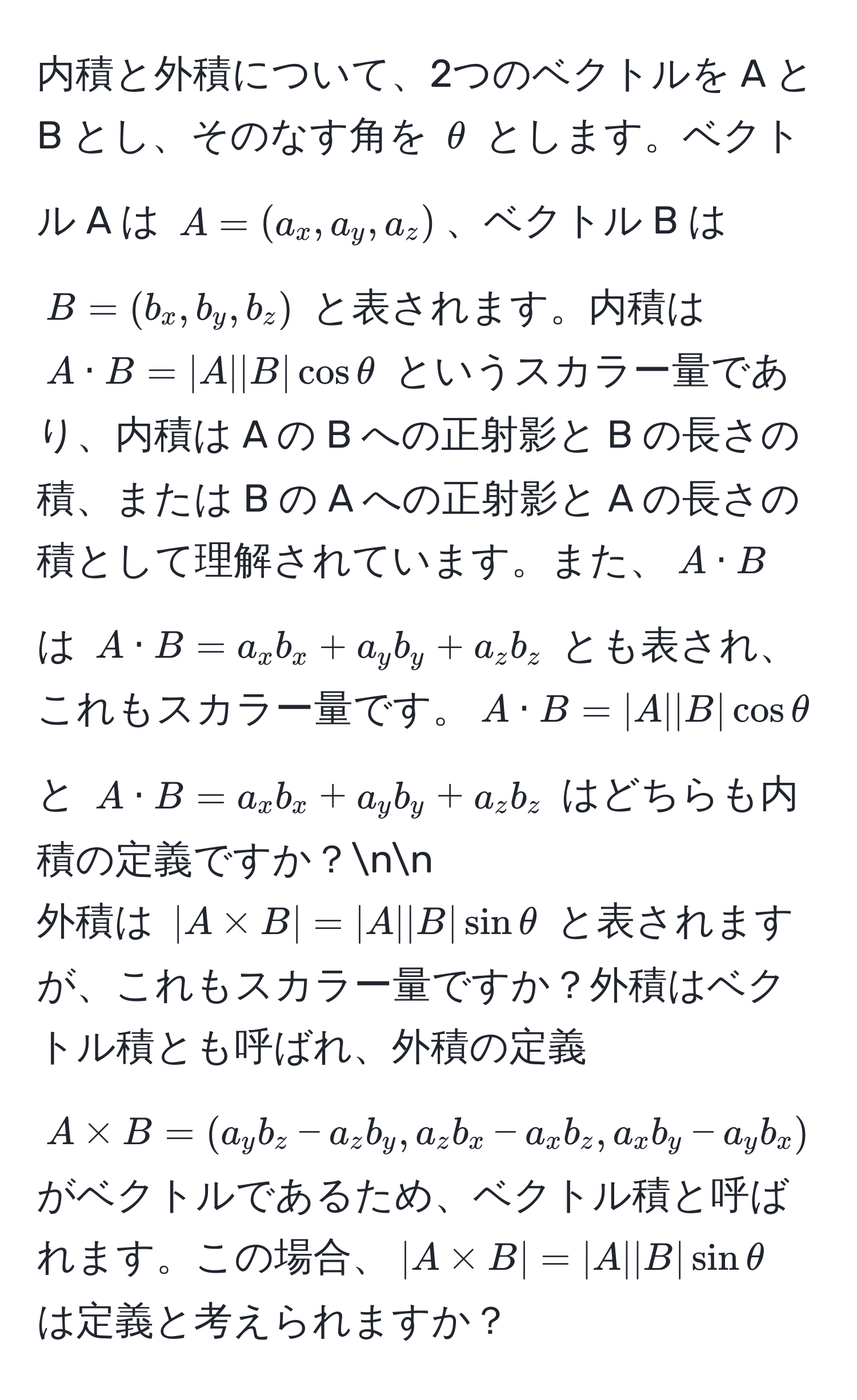 内積と外積について、2つのベクトルを A と B とし、そのなす角を $θ$ とします。ベクトル A は $A = (a_x, a_y, a_z)$、ベクトル B は $B = (b_x, b_y, b_z)$ と表されます。内積は $A · B = |A||B|cos θ$ というスカラー量であり、内積は A の B への正射影と B の長さの積、または B の A への正射影と A の長さの積として理解されています。また、$A · B$ は $A · B = a_x b_x + a_y b_y + a_z b_z$ とも表され、これもスカラー量です。$A · B = |A||B|cos θ$ と $A · B = a_x b_x + a_y b_y + a_z b_z$ はどちらも内積の定義ですか？nn
外積は $|A * B| = |A||B|sin θ$ と表されますが、これもスカラー量ですか？外積はベクトル積とも呼ばれ、外積の定義 $A * B = (a_y b_z - a_z b_y, a_z b_x - a_x b_z, a_x b_y - a_y b_x)$ がベクトルであるため、ベクトル積と呼ばれます。この場合、$|A * B| = |A||B|sin θ$ は定義と考えられますか？