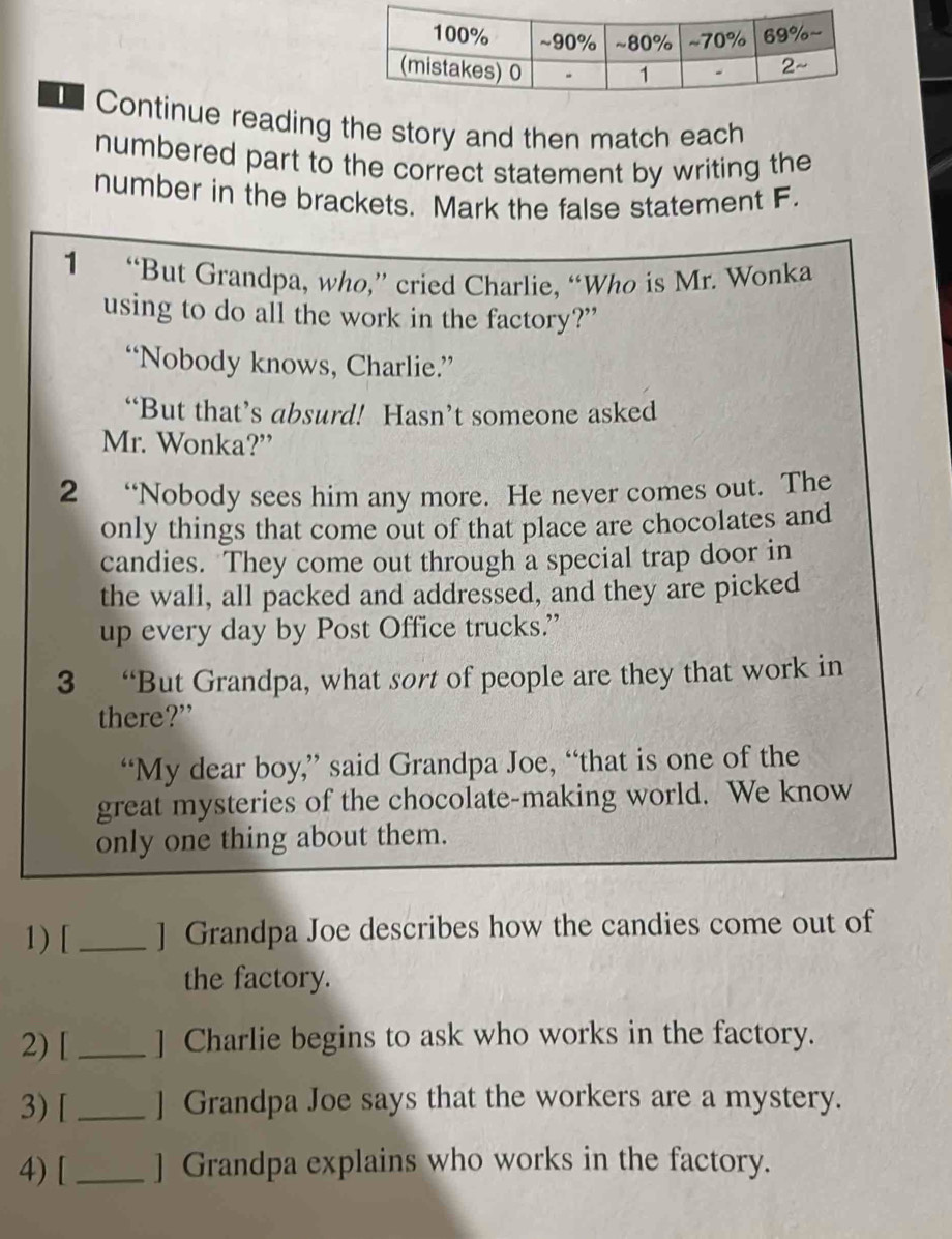 Continue reading the story and then match each 
numbered part to the correct statement by writing the 
number in the brackets. Mark the false statement F. 
1 “But Grandpa, who,” cried Charlie, “Who is Mr. Wonka 
using to do all the work in the factory?” 
“Nobody knows, Charlie.” 
“But that’s absurd! Hasn’t someone asked 
Mr. Wonka?” 
2 “Nobody sees him any more. He never comes out. The 
only things that come out of that place are chocolates and 
candies. They come out through a special trap door in 
the wall, all packed and addressed, and they are picked 
up every day by Post Office trucks.” 
3 “But Grandpa, what sort of people are they that work in 
there?” 
“My dear boy,” said Grandpa Joe, “that is one of the 
great mysteries of the chocolate-making world. We know 
only one thing about them. 
1) [_ ] Grandpa Joe describes how the candies come out of 
the factory. 
2) [ _] Charlie begins to ask who works in the factory. 
3) [ _] Grandpa Joe says that the workers are a mystery. 
4) [_ ] Grandpa explains who works in the factory.