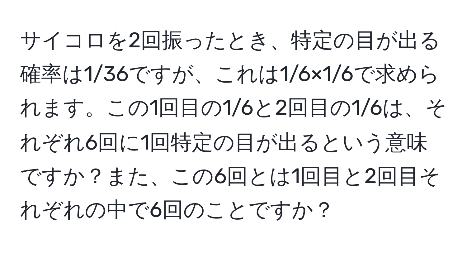 サイコロを2回振ったとき、特定の目が出る確率は1/36ですが、これは1/6×1/6で求められます。この1回目の1/6と2回目の1/6は、それぞれ6回に1回特定の目が出るという意味ですか？また、この6回とは1回目と2回目それぞれの中で6回のことですか？