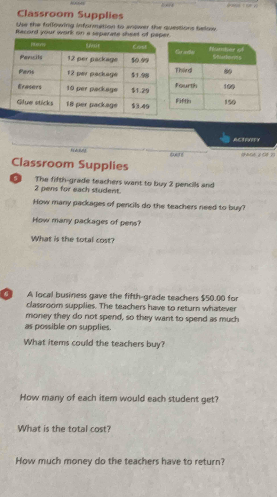 Classroom Supplies 
Use the following information to answer the questions below, 
Record your work on a separate sheet of paper 
ACTIVITY 
DASE (9 M62 04 2) 
Classroom Supplies 
The fifth-grade teachers want to buy 2 pencils and
2 pens for each student. 
How many packages of pencils do the teachers need to buy? 
How many packages of pens? 
What is the total cost? 
6 A local business gave the fifth-grade teachers $50.00 for 
classroom supplies. The teachers have to return whatever 
money they do not spend, so they want to spend as much 
as possible on supplies. 
What items could the teachers buy? 
How many of each item would each student get? 
What is the total cost? 
How much money do the teachers have to return?