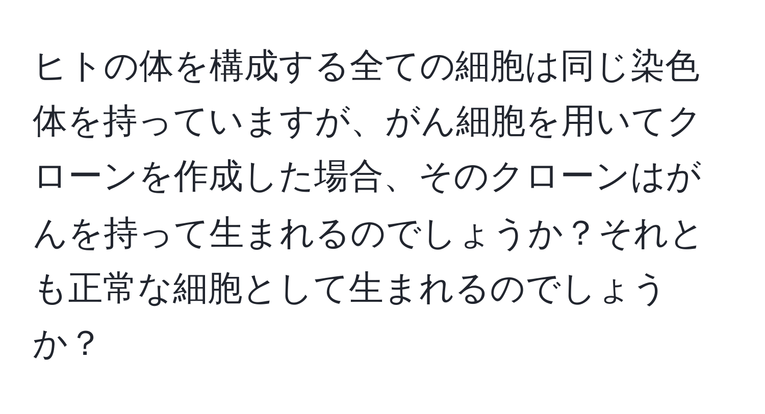 ヒトの体を構成する全ての細胞は同じ染色体を持っていますが、がん細胞を用いてクローンを作成した場合、そのクローンはがんを持って生まれるのでしょうか？それとも正常な細胞として生まれるのでしょうか？