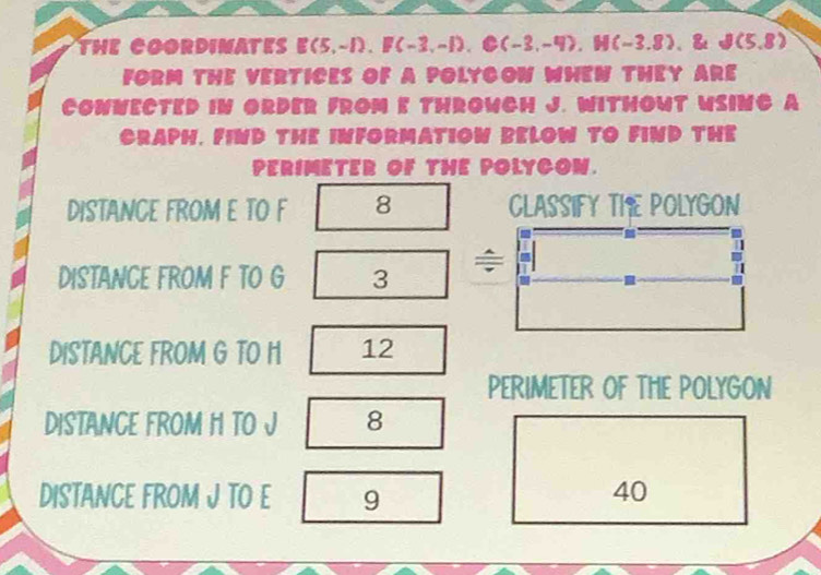 THE COORDIMATES E(5,-1), F(-3,-1), C(-3,-4), H(-3.8) 8. B(5,8)
FORM THE VERTICES OF A POLYCOW WHEN THEY ARE 
COWNECTED IN ORDER FROM E THROWCH J. WITHOWT WSING A 
CRAPH, FIND THE INFORMATION BELOW TO FIND THE 
PERIMETER OF THE POLYCON. 
DISTANCE FROM E TO F 8 CLASSIFY THE POLYGON 
DISTANCE FROM F TO G 3 ÷ 
. 
DISTANCE FROM G TO H 12 
PERIMETER OF THE POLYGON 
DISTANCE FROM H TO J 8 
DISTANCE FROM J TO E 9 40