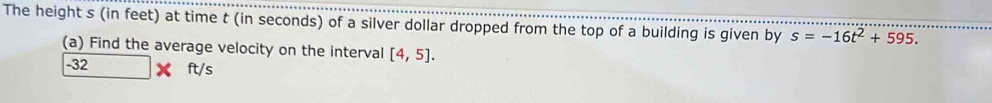 The height s (in feet) at time t (in seconds) of a silver dollar dropped from the top of a building is given by s=-16t^2+595. 
(a) Find the average velocity on the interval [4,5].
-32 ft/s