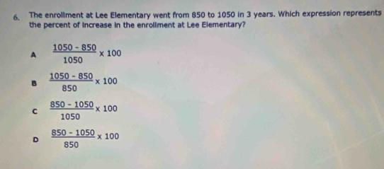 The enrollment at Lee Elementary went from 850 to 1050 in 3 years. Which expression represents
the percent of increase in the enroliment at Lee Elementary?
A  (1050-850)/1050 * 100
B  (1050-850)/850 * 100
c  (850-1050)/1050 * 100
D  (850-1050)/850 * 100