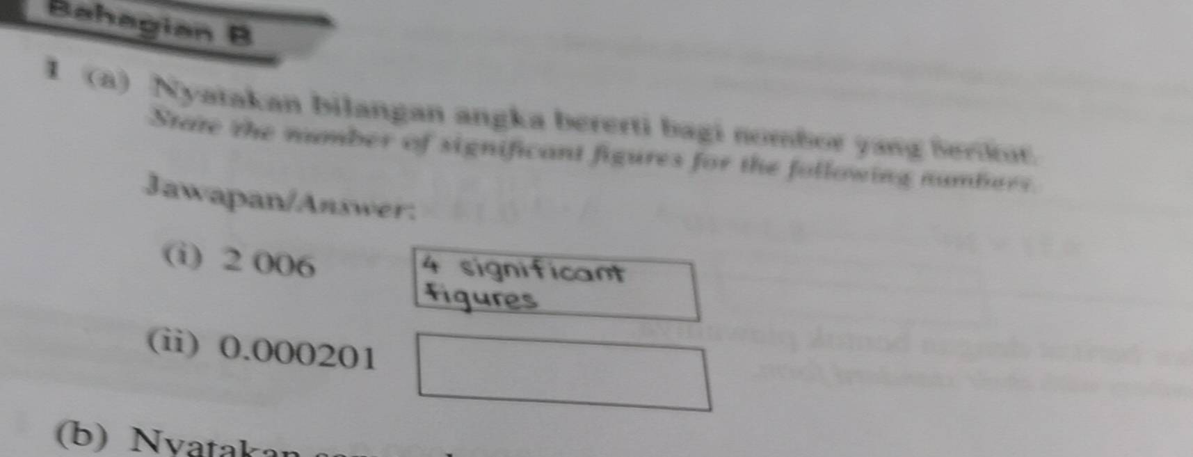 Bahagian B 
I (a) Nyatakan bilangan angka bererti bagi nombor yang Serkut. 
State the number of significant figures for the following numbers. 
Jawapan/Answer: 
(i) 2 006 4 significant 
figures 
(ii) 0.000201
(b) Nvatakan