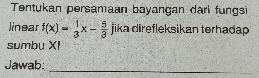 Tentukan persamaan bayangan dari fungsi 
linear f(x)= 1/3 x- 5/3  jika direfleksikan terhadap 
sumbu X! 
_ 
Jawab: