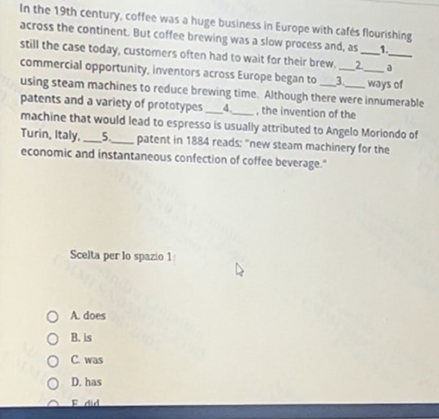In the 19th century, coffee was a huge business in Europe with cafés flourishing
across the continent. But coffee brewing was a slow process and, as 1.
still the case today, customers often had to wait for their brew. _2__ a_
commercial opportunity, inventors across Europe began to _3._ ways of
using steam machines to reduce brewing time. Although there were innumerable
patents and a variety of prototypes _4._ , the invention of the
machine that would lead to espresso is usually attributed to Angelo Moriondo of
Turin, Italy,_ 5._ patent in 1884 reads: "new steam machinery for the
economic and instantaneous confection of coffee beverage."
Scelta per lo spazio 1
A. does
B. is
C. was
D. has
F did