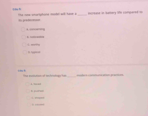 The new smartphone model will have a_ increase in battery life compared to
its predecessor.
A. concerning
B. noticeable
C. worthy
D. typical
Câu 6:
The evolution of technology has_ modern communication practices.
A, faced
B. pushed
C. shaped
D. caused