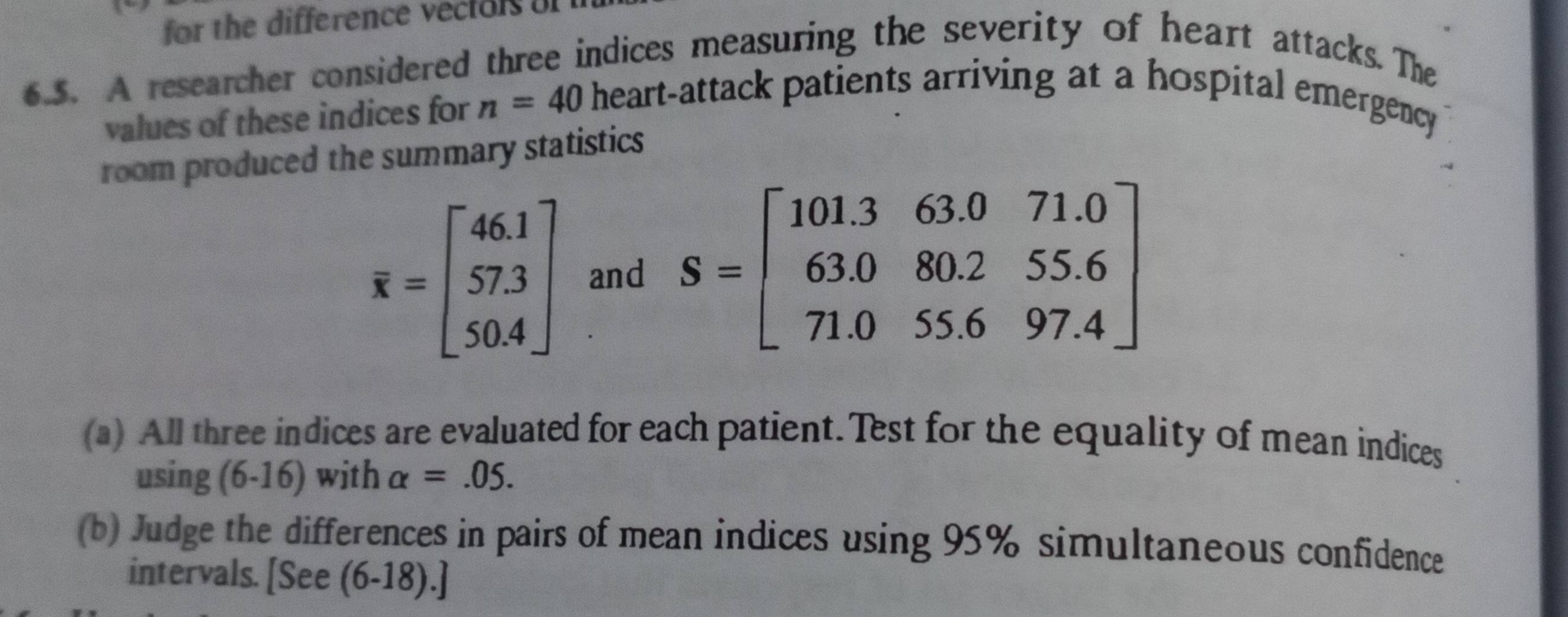 for the difference vector 
6.5. A researcher considered three indices measuring the severity of heart attacks. The 
values of these indices for n=40 heart-attack patients arriving at a hospital emergency 
room produced the summary statistics
overline x=beginbmatrix 46.1 57.3 50.4endbmatrix and S=beginbmatrix 101.3&63.0&71.0 63.0&80.2&55.6 71.0&55.6&97.4endbmatrix
(a) All three indices are evaluated for each patient.Test for the equality of mean indices 
using (6-16) with alpha =.05. 
(b) Judge the differences in pairs of mean indices using 95% simultaneous confidence 
intervals. [See (6-18).]