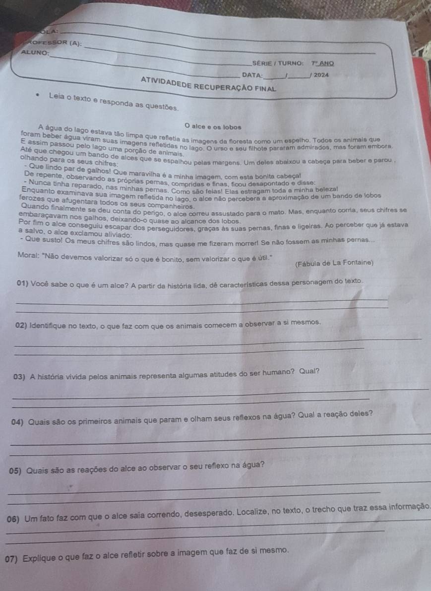 OLA_
_
ROFEßSOR (A):
_
ALUNO:
SéRIE / TURNO: 7" ANO
DATA:_ 1_ / 2024
ATIVIDADEDE RECUPERAÇÃO FINAL
Leia o texto e responda as questões.
O alce e os lobos
A água do lago estava tão limpa que refetia as imagens da floresta como um espelho. Todos os animais que
foram beber água viram suas imagens refletidas no lago. O urso e seu filhote pararam admirados, más foram embora
E assim passou pelo lago uma porção de animais.
Até que chegou um bando de alces que se espalhou pelas margens. Um deles abaixou a cabeça para beber e parou
olhando para os seus chifres:
Que lindo par de galhos! Que maravilha é a minha Imagem, com esta bonita cabeçal
De repente, observando as próprias pernas, compridas e finas, ficou desapontado e disse:
- Nunca tinha reparado, nas minhas pernas. Como são felas! Elas estragam toda e minha belezal
Enquanto examinava sua imagem refletida no lago, o alce não percebera a aproximação de um bando de lobos
ferozes que afugentara todos os seus companheiros.
Quando finalmente se deu conta do perigo, o alce correu assustado para o mato. Mas, enquanto corria, seus chifres se
embaraçavam nos galhos, deixando-o quase ao alcance dos lobos.
Por fim o alce conseguiu escapar dos perseguidores, graças às suas pernas, finas e ligeiras. Ao perceber que já estava
a salvo, o alce exclamou aliviado:
- Que susto! Os meus chifres são lindos, mas quase me fizeram morrer! Se não fossem as minhas pernas..
Moral: "Não devemos valorizar só o que é bonito, sem valorizar o que é útil."
(Fábula de La Fontaine)
01) Você sabe o que é um alce? A partir da história lida, dê características dessa personagem do texto.
_
_
02) Identifique no texto, o que faz com que os animais comecem a observar a si mesmos.
_
_
03) A história vivida pelos animais representa algumas atitudes do ser humano? Qual?
_
_
04) Quais são os primeiros animais que param e olham seus reflexos na água? Qual a reação deles?
_
_
05) Quais são as reações do alce ao observar o seu reflexo na água?
_
_
_
06) Um fato faz com que o alce saia correndo, desesperado. Localize, no texto, o trecho que traz essa informação
_
07) Explique o que faz o alce refletir sobre a imagem que faz de si mesmo.