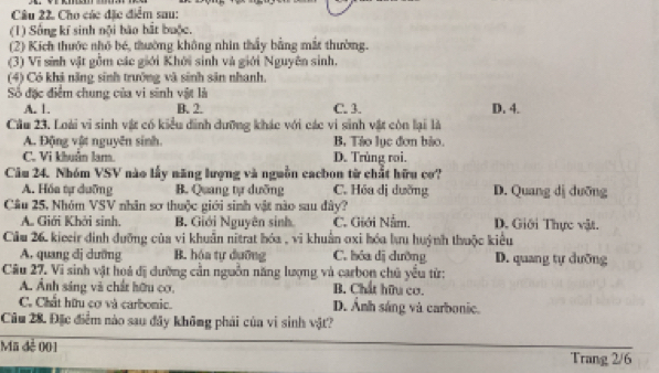 Cho các đặc điểm sau:
(1) Sống kí sinh nội bão hắt buộc.
(2) Kích thước nhỏ bé, thường không nhìn thấy bằng mắt thường.
(3) Vĩ sinh vật gồm các giới Khởi sinh và giới Nguyên sinh.
(4) Có khả năng sinh trưởng và sinh sân nhanh.
Số đặc điểm chung của vi sinh vật là
A. 1. B. 2. C. 3. D. 4.
Cầu 23. Loài vi sinh vật có kiểu dinh dưỡng khác với các vi sinh vật còn lại là
A. Động vật nguyên sinh. B Tảo lục đơn bảo.
C. Vi khuân lam. D. Trùng roi.
Câm 24. Nhóm VSV nào lấy năng lượng và nguồn cacbon từ chất hữu cơ?
A. Hóa tự duỡng B. Quang tự dưỡng C. Hóa dị dưỡng D. Quang dị duỡng
Câu 25, Nhóm VSV nhân sơ thuộc giới sinh vật nào sau đây?
A. Giới Khởi sinh. B. Giới Nguyên sinh C. Giới Nằm. D. Giới Thực vật.
Câu 26, kieeir đinh đưỡng của vi khuẩn nitrat hóa , vi khuẩn oxi hóa lưu huỳnh thuộc kiểu
A. quang dị dưỡng B. hóa tự dưỡng C. bóa dị cưỡng D. quang tự dưỡng
Câu 27. Vi sinh vật hoá dị dường cần nguồn năng lượng và carbon chủ yểu từ:
A. Ảnh sáng và chất hữu cơ, B. Chất hữu cơ.
C. Chất hữu cơ và carbonic. D. Ảnh sáng và carbonic.
Câu 28. Đặc điểm nào sau đây không phải của vi sinh vật?
Mã đẻ 001
Trang 2/6