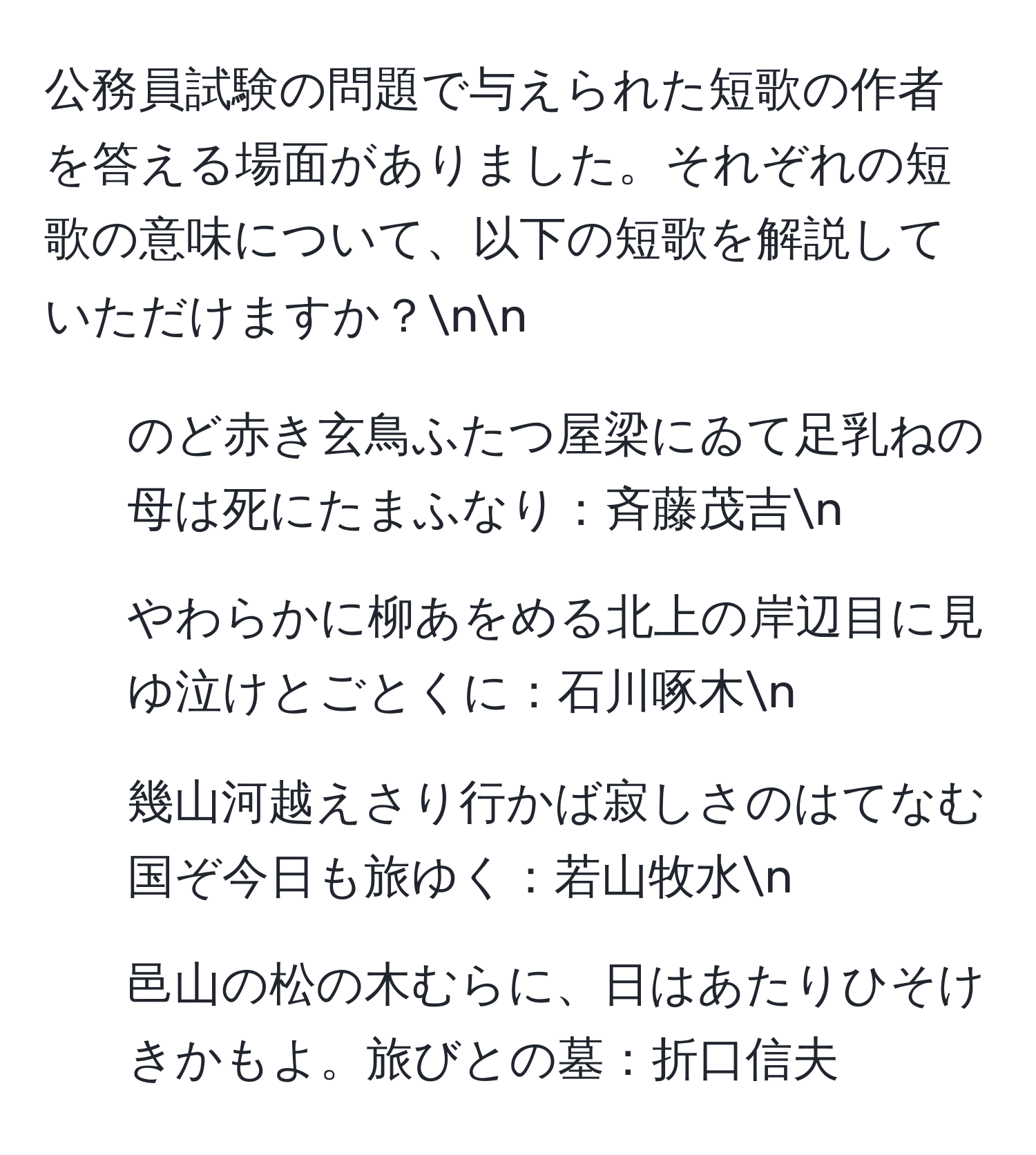 公務員試験の問題で与えられた短歌の作者を答える場面がありました。それぞれの短歌の意味について、以下の短歌を解説していただけますか？nn  
1. のど赤き玄鳥ふたつ屋梁にゐて足乳ねの母は死にたまふなり：斉藤茂吉n  
2. やわらかに柳あをめる北上の岸辺目に見ゆ泣けとごとくに：石川啄木n  
3. 幾山河越えさり行かば寂しさのはてなむ国ぞ今日も旅ゆく：若山牧水n  
4. 邑山の松の木むらに、日はあたりひそけきかもよ。旅びとの墓：折口信夫