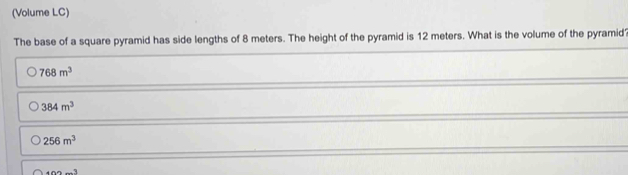 (Volume LC)
The base of a square pyramid has side lengths of 8 meters. The height of the pyramid is 12 meters. What is the volume of the pyramid?
768m^3
384m^3
256m^3
400-