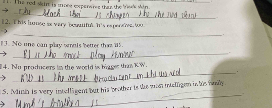 The red skirt is more expensive than the black skirt. 
_ 
. 
12. This house is very beautiful. It’s expensive, too. 
_ 
. 
13. No one can play tennis better than BJ. 
_. 
_ 
14. No producers in the world is bigger than KW. 
_ 
5. Minh is very intelligent but his brother is the most intelligent in his family.