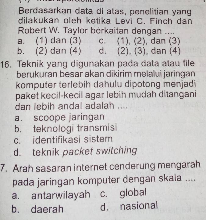 Berdasarkan data di atas, penelitian yang
dilakukan oleh ketika Levi C. Finch dan
Robert W. Taylor berkaitan dengan ....
a. (1) dan (3) c. (1), (2), dan (3)
b. (2) dan (4) d. (2), (3) , dan (4)
16. Teknik yang digunakan pada data atau file
berukuran besar akan dikirim melalui jaringan
komputer terlebih dahulu dipotong menjadi
paket kecil-kecil agar lebih mudah ditangani
dan lebih andal adalah ....
a. scoope jaringan
b. teknologi transmisi
c. identifikasi sistem
d. teknik packet switching
7. Arah sasaran internet cenderung mengarah
pada jaringan komputer dengan skala ....
a. antarwilayah c. global
b. daerah d. nasional