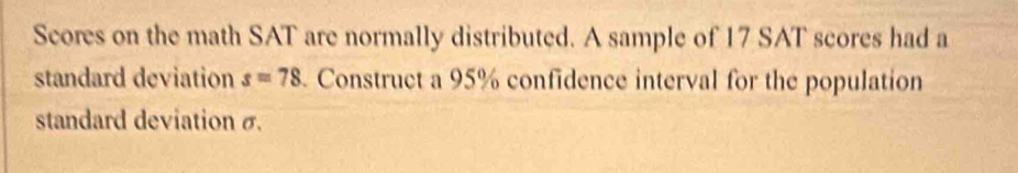 Scores on the math SAT are normally distributed. A sample of 17 SAT scores had a 
standard deviation s=78 Construct a 95% confidence interval for the population 
standard deviation σ.