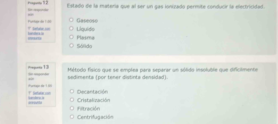 Pregunts 12 Estado de la matería que al ser un gas ionizado permite conducir la electricidad.
Sin responder
aún
Puntaje de 1.00 Gaseoso
P Sefialacson Líquido
bandera ls
prsqunte Plasma
Sólido
Pregunts 13 Método físico que se emplea para separar un sólido insoluble que difícilmente
Sin responder sedimenta (por tener distinta densidad).
sūn
Puritaje de 1.00
P Señalaccon Decantación
bandera ia
pregunta Cristalización
Filtración
Centrifugación