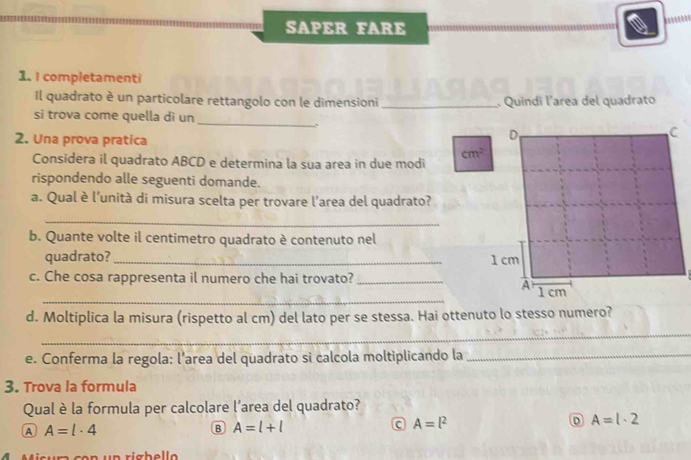 SAPER FARE
1. I completamenti
Il quadrato è un particolare rettangolo con le dimensioni _. Quindi l'area del quadrato
si trova come quella di un_
.
2. Una prova pratica
cm^2
Considera il quadrato ABCD e determina la sua area in due modi
rispondendo alle seguenti domande.
a. Qual è l’unità di misura scelta per trovare l'area del quadrato?
_
b. Quante volte il centimetro quadrato è contenuto nel
quadrato? _
c. Che cosa rappresenta il numero che hai trovato?_
_
d. Moltiplica la misura (rispetto al cm) del lato per se stessa. Hai ottenuto lo stesso numero?
_
e. Conferma la regola: l’area del quadrato si calcola moltiplicando la_
3. Trova la formula
Qual è la formula per calcolare l’area del quadrato?
A A=l· 4
B A=l+l
C A=l^2
D A=1· 2