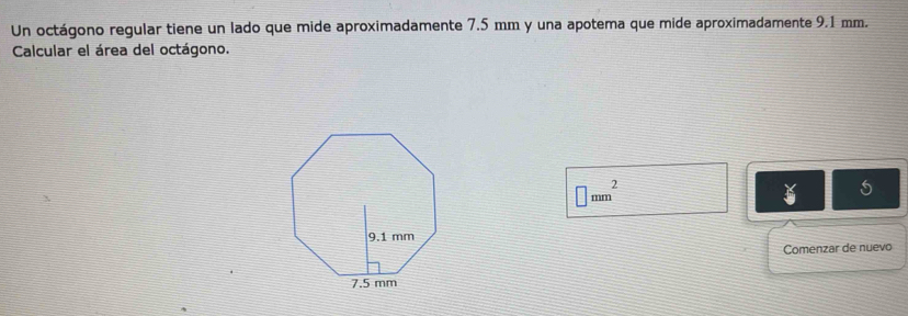 Un octágono regular tiene un lado que mide aproximadamente 7.5 mm y una apotema que mide aproximadamente 9.1 mm. 
Calcular el área del octágono.
□ mm^2
Comenzar de nuevo