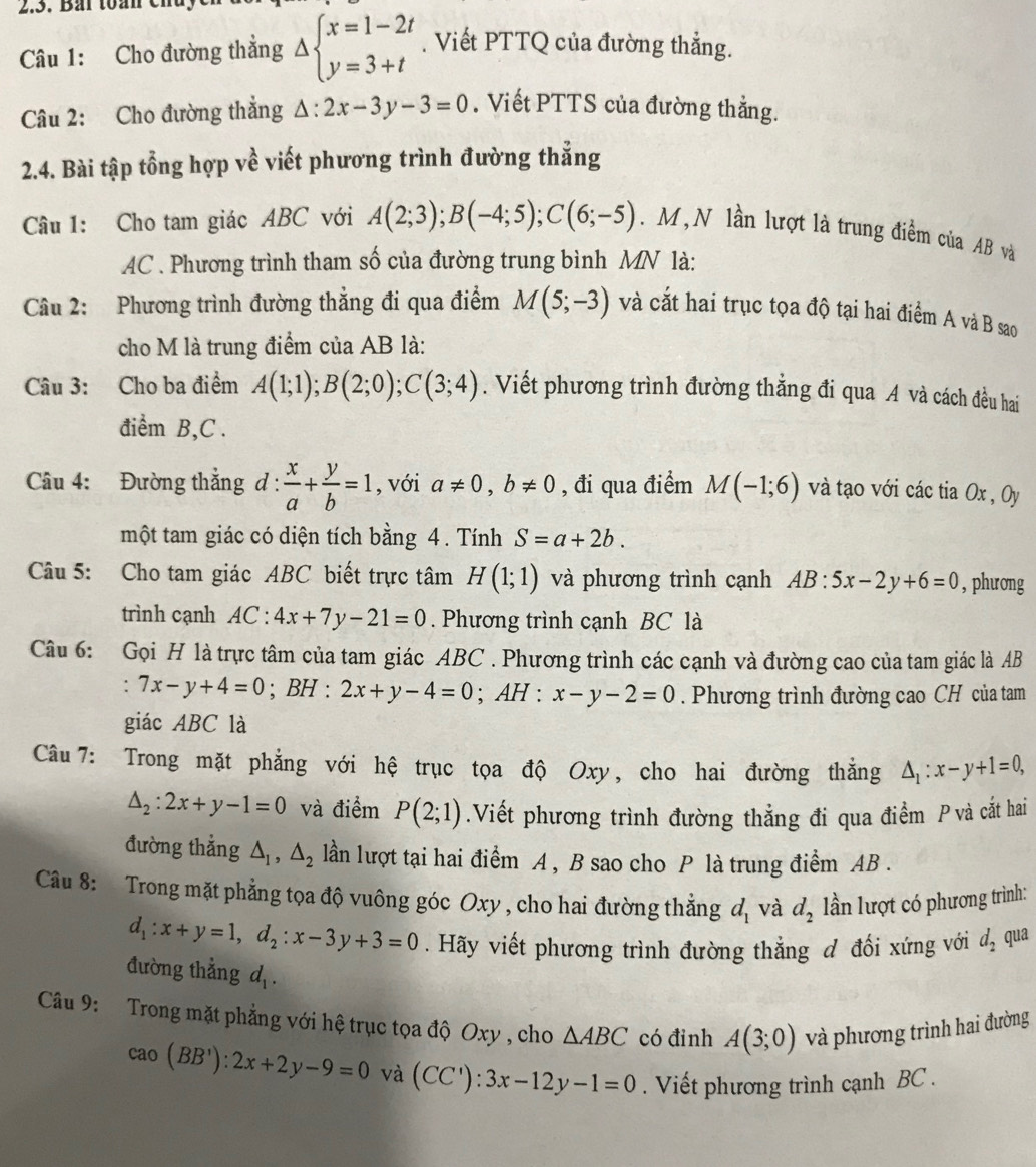 Bái toán cn
Câu 1: Cho đường thẳng Delta beginarrayl x=1-2t y=3+tendarray.. Viết PTTQ của đường thẳng.
Câu 2: Cho đường thẳng △ :2x-3y-3=0.  Viết PTTS của đường thằng.
2.4. Bài tập tổng hợp về viết phương trình đường thẳng
Câu 1: Cho tam giác ABC với A(2;3);B(-4;5);C(6;-5). M , N lần lượt là trung điểm của AB và
AC . Phương trình tham số của đường trung bình MN là:
Câu 2: Phương trình đường thẳng đi qua điểm M(5;-3) và cắt hai trục tọa độ tại hai điểm A và B sao
cho M là trung điểm của AB là:
Câu 3: Cho ba điểm A(1;1);B(2;0);C(3;4). Viết phương trình đường thẳng đi qua A và cách đều hai
điểm B,C .
Câu 4: Đường thẳng d :  x/a + y/b =1 , với a!= 0,b!= 0 , đi qua điểm M(-1;6) và tạo với các tia Ox , Oy
một tam giác có diện tích bằng 4. Tính S=a+2b.
Câu 5: Cho tam giác ABC biết trực tâm H(1;1) và phương trình cạnh AB:5x-2y+6=0 , phưong
trình cạnh AC:4x+7y-21=0. Phương trình cạnh BC là
Câu 6: Gọi H là trực tâm của tam giác ABC . Phương trình các cạnh và đường cao của tam giác là AB
. 7x-y+4=0;E 3H : 2x+y-4=0;AH:x-y-2=0. Phương trình đường cao CH của tam
giác ABC là
Câu 7: Trong mặt phẳng với hệ trục tọa độ Oxy, cho hai đường thắng △ _1:x-y+1=0,
△ _2:2x+y-1=0 và điểm P(2;1).Viết phương trình đường thẳng đi qua điểm P và cắt hai
đường thẳng △ _1,△ _2 lần lượt tại hai điểm A , B sao cho P là trung điểm AB .
Câu 8: Trong mặt phẳng tọa độ vuông góc Oxy , cho hai đường thắng d_1 và d_2 lần lượt có phương trình:
d_1:x+y=1,d_2:x-3y+3=0. Hãy viết phương trình đường thẳng đ đối xứng với d_2 qua
đường thẳng d_1.
Câu 9: Trong mặt phẳng với hệ trục tọa độ Oxy , cho △ ABC có đinh A(3;0) và phương trình hai đường
cao(BB'):2x+2y-9=0 và (CC'):3x-12y-1=0. Viết phương trình cạnh BC .