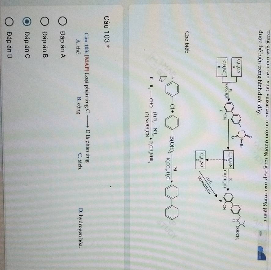 trong qua trình san xuat Vaisartan. Hai con dương tổng nợp chất trung gian r
được thể hiện trong hình dưới đây.
Cho biết:
L ) -Cl+ ^- B(OH)_2vector K_2CO_3,H_2OLongleftrightarrow ^-
1
11. R_1-CHOfrac (1)R_2-NH_2(2)NaBH_3CNto R_1CH_2NHR_2
Câu 103 *
Câu 103: [MAP] Loại phản ứng C — + D là phản ứng
A. thể. B. cộng. C. tách. D. hydrogen hóa.
Đáp án A
Đáp án B
Đáp án C
Đáp án D